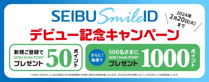 SEIBU Smile IDデビュー記念キャンペーン 2024年2月20日（火）まで 新規ご登録でSEIBU Smile POINT 50ポイントプレゼント さらに！抽選で500名さまにSEIBU Smile POINT 1000ポイント プレゼント ※SEIBU PRINCE CLUBの会員の方が会員情報を引き継ぐ場合も参加対象になります。2024年3月中旬頃にポイント付与をもって当選発表とします。